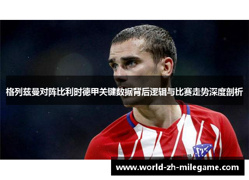 格列兹曼对阵比利时德甲关键数据背后逻辑与比赛走势深度剖析