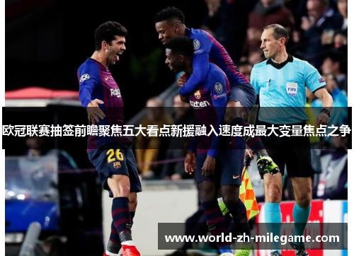 欧冠联赛抽签前瞻聚焦五大看点新援融入速度成最大变量焦点之争